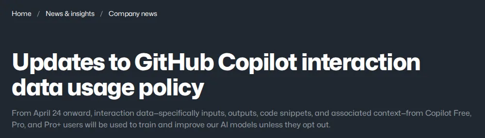 GitHub blog post Updates to GitHub Copilot interaction data usage policy, saying that from April 24 interaction data from Copilot Free, Pro and Pro+ users will be used to train AI models unless they opt out