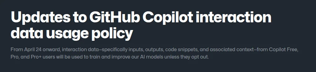 GitHub blog post "Updates to GitHub Copilot interaction data usage policy", stating that from April 24 interaction data from Copilot Free, Pro and Pro+ users will be used to train AI models unless they opt out